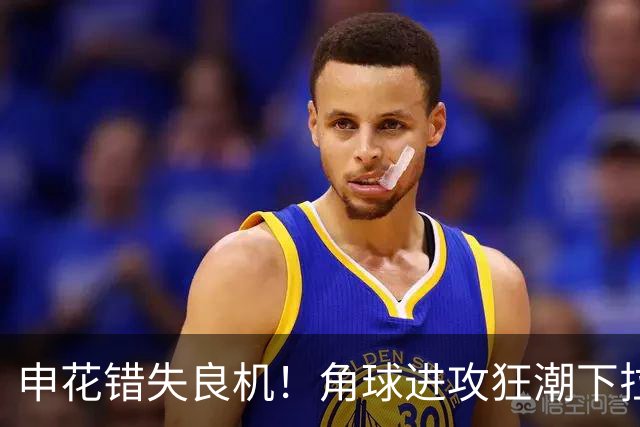 申花错失良机！角球进攻狂潮下拉唐的空门失手
